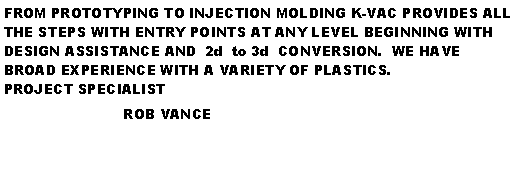 Text Box: FROM PROTOTYPING TO INJECTION MOLDING K-VAC PROVIDES ALL THE STEPS WITH ENTRY POINTS AT ANY LEVEL BEGINNING WITH DESIGN ASSISTANCE AND  2d  to 3d  CONVERSION.  WE HAVE BROAD EXPERIENCE WITH A VARIETY OF PLASTICS.                                                      PROJECT SPECIALIST                           ROB VANCE                                                           